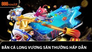 Bắn Cá Long Vương - Trải Nghiệm Săn Thưởng Hấp Dẫn