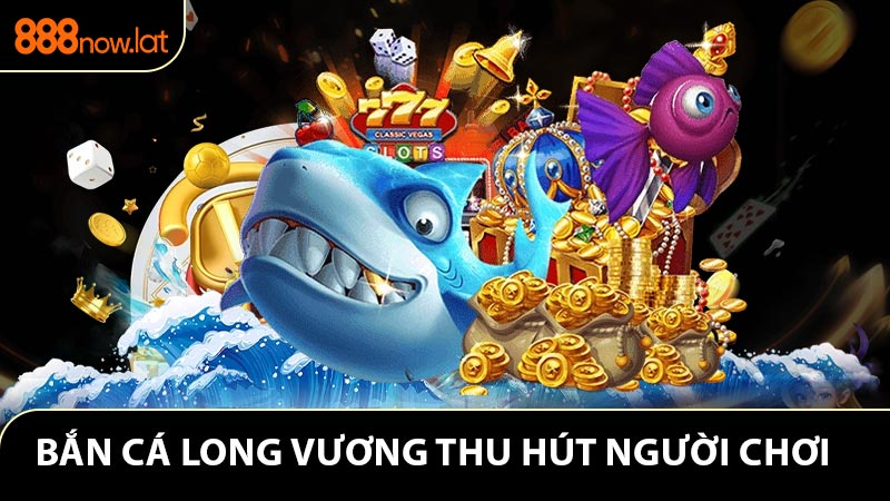 Vì sao bắn cá long vương ngày càng được yêu thích?